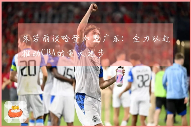 朱芳雨谈哈登加盟广东：全力以赴推动CBA的重大进步