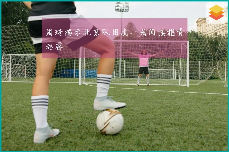周琦揭示北京队困境，或间接指责赵睿